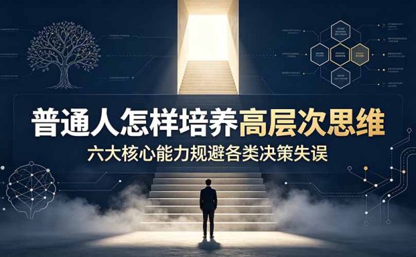 付费文章:普通人怎样培养高层次思维,六大核心能力规避各类决策失误